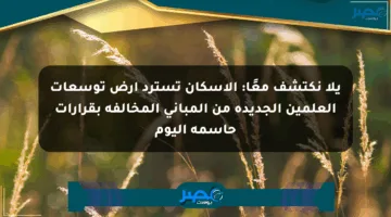 يلا نكتشف معًا: الإسكان تسترد أرض توسعات العلمين الجديدة من المباني المخالفة بقرارات حاسمة اليوم